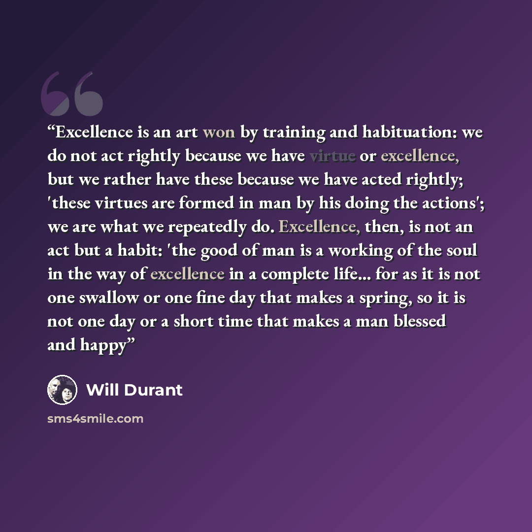 “Excellence is an art won by training and habituation: we do not act rightly because we have virtue or excellence, but we rather have these because we have acted rightly; 'these virtues are formed in man by his doing the actions'; we are what we repeatedly do. Excellence, then, is not an act but a…” quote by Will Durant