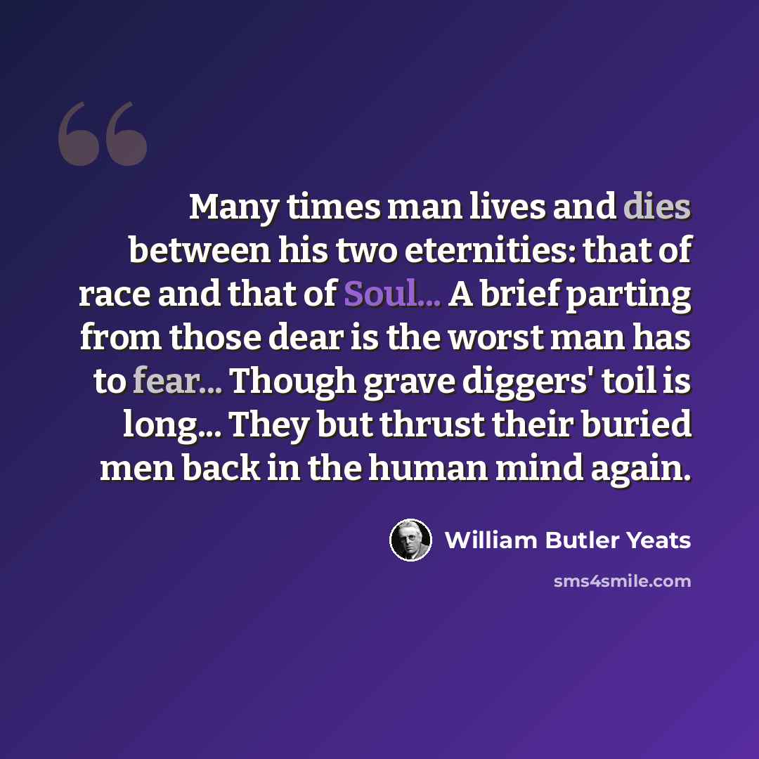 “Many times man lives and dies between his two eternities: that of race and that of Soul... A brief parting from those dear is the worst man has to fear... Though grave diggers' toil is long... They but thrust their buried men back in the human mind again.” quote by William Butler Yeats