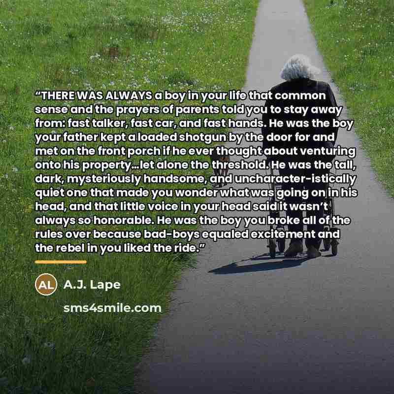 “THERE WAS ALWAYS a boy in your life that common sense and the prayers of parents told you to stay away from: fast talker, fast car, and fast hands. He was the boy your father kept a loaded shotgun by the door for and met on the front porch if he ever thought about venturing onto his property…let…” quote by A.J. Lape