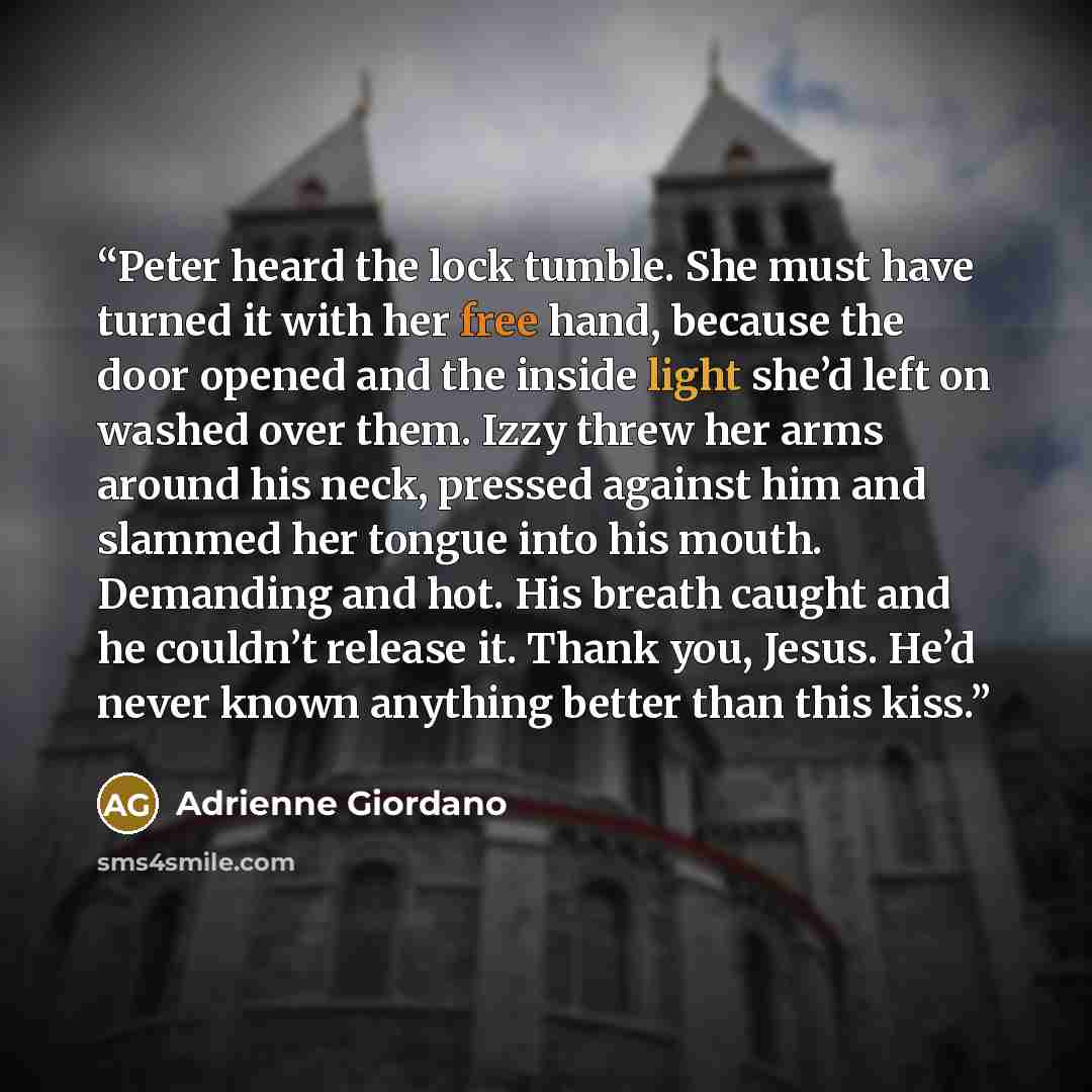 “Peter heard the lock tumble. She must have turned it with her free hand, because the door opened and the inside light she’d left on washed over them. Izzy threw her arms around his neck, pressed against him and slammed her tongue into his mouth. Demanding and hot. His breath caught and he couldn’t…” quote by Adrienne Giordano