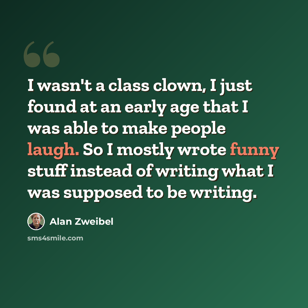 “I wasn't a class clown, I just found at an early age that I was able to make people laugh. So I mostly wrote funny stuff instead of writing what I was supposed to be writing.” quote by Alan Zweibel