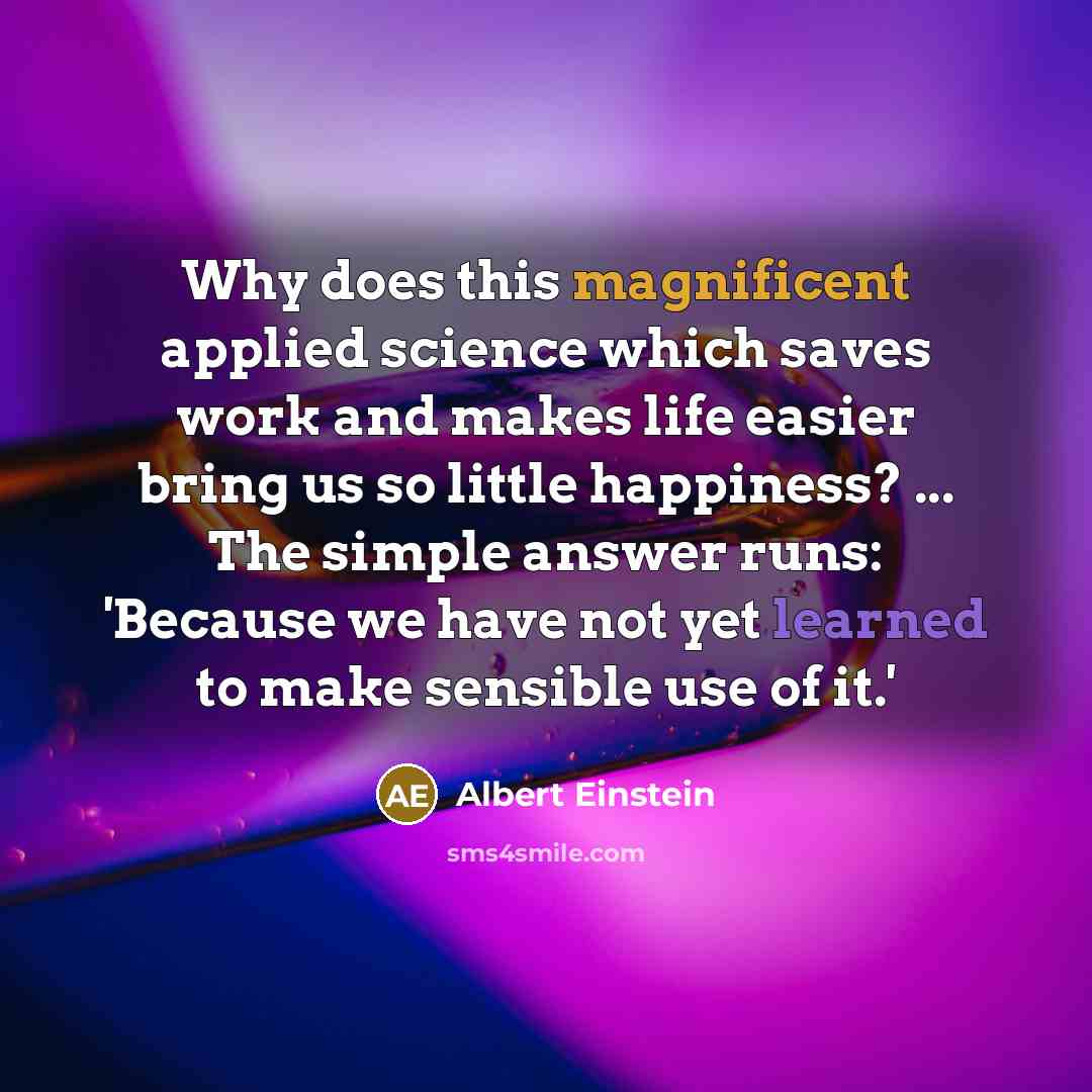 “Why does this magnificent applied science which saves work and makes life easier bring us so little happiness? ... The simple answer runs: 'Because we have not yet learned to make sensible use of it.'” quote by Albert Einstein