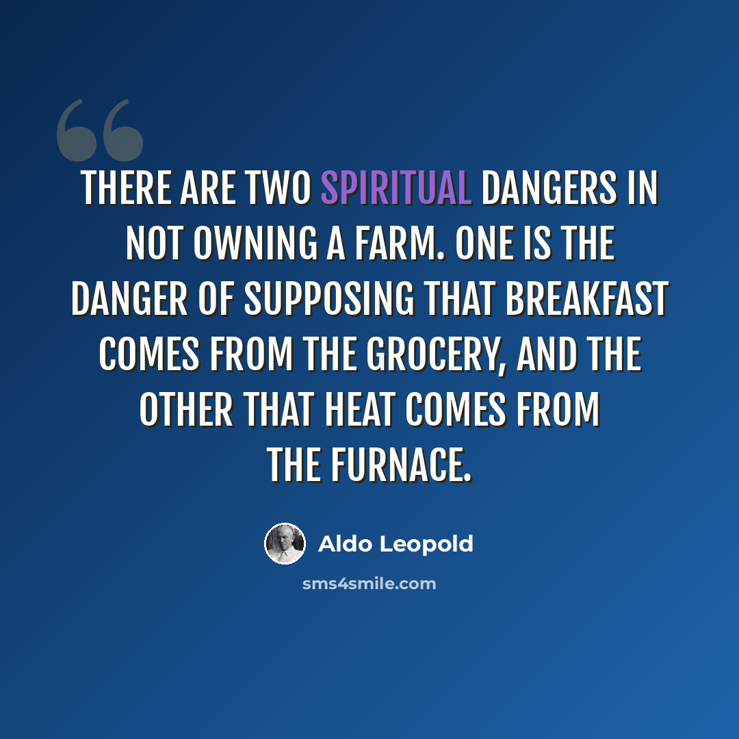 “There are two spiritual dangers in not owning a farm. One is the danger of supposing that breakfast comes from the grocery, and the other that heat comes from the furnace.” quote by Aldo Leopold