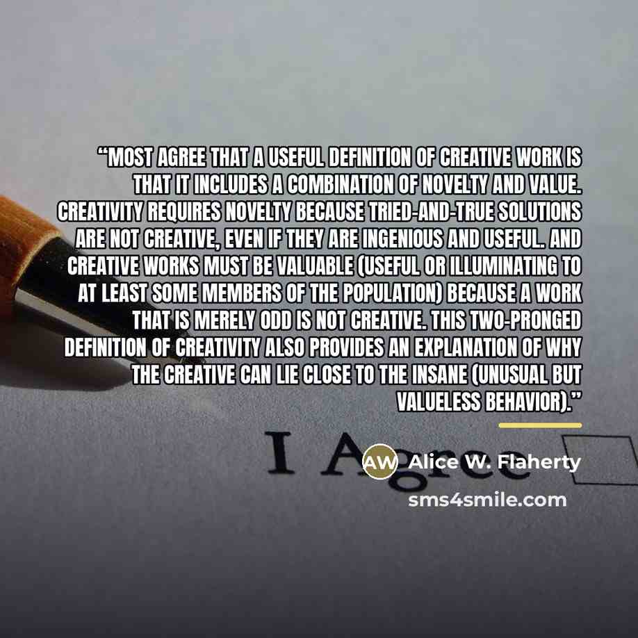 “Most agree that a useful definition of creative work is that it includes a combination of novelty and value. Creativity requires novelty because tried-and-true solutions are not creative, even if they are ingenious and useful. And creative works must be valuable (useful or illuminating to at least…” quote by Alice W. Flaherty