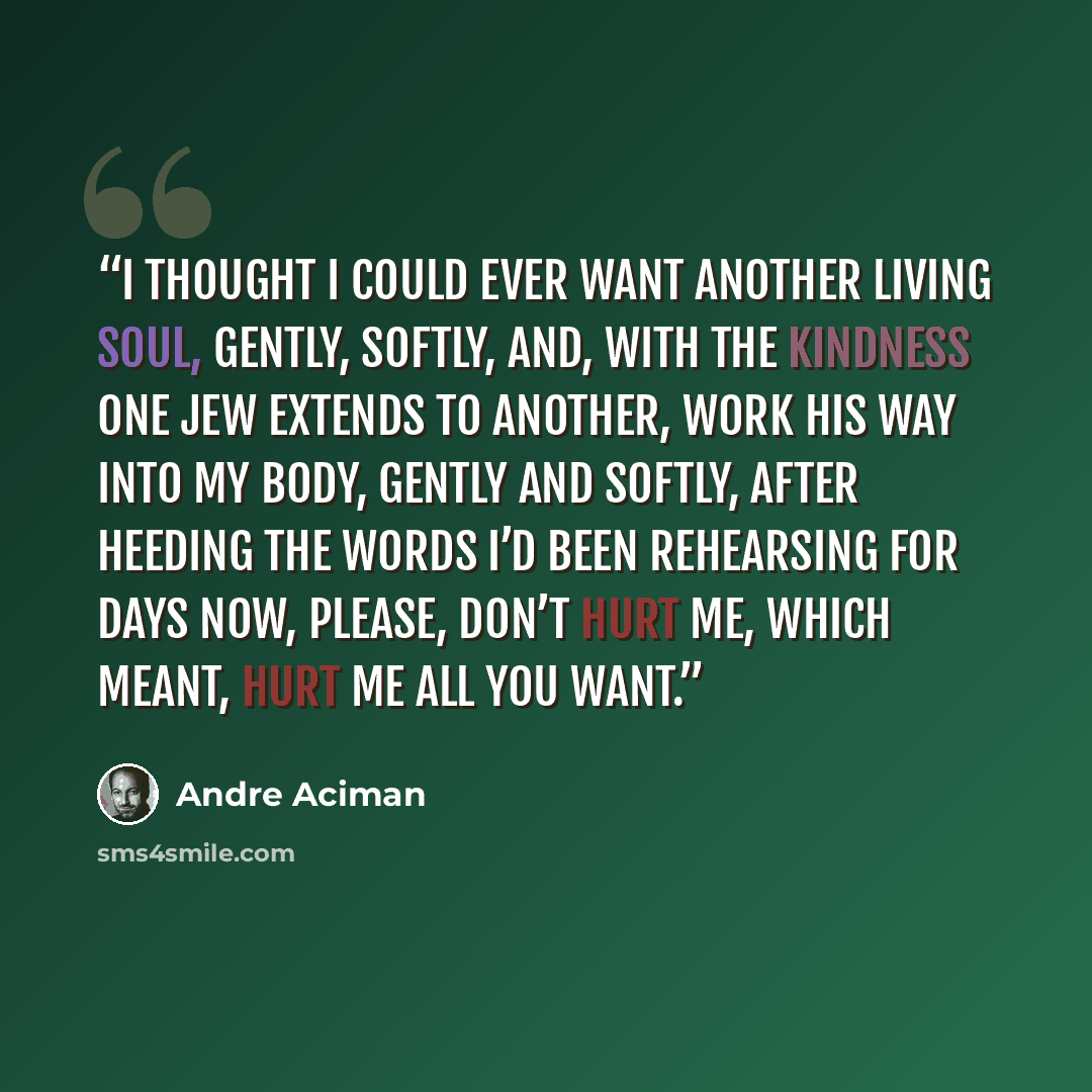 “I thought I could ever want another living soul, gently, softly, and, with the kindness one Jew extends to another, work his way into my body, gently and softly, after heeding the words I’d been rehearsing for days now, Please, don’t hurt me, which meant, Hurt me all you want.” quote by André Aciman