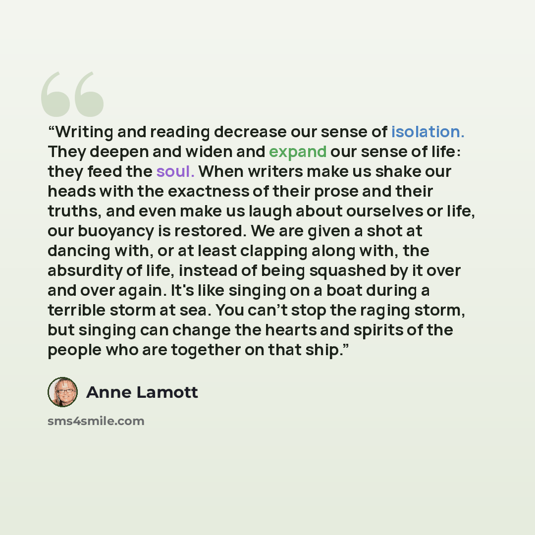 “Writing and reading decrease our sense of isolation. They deepen and widen and expand our sense of life: they feed the soul. When writers make us shake our heads with the exactness of their prose and their truths, and even make us laugh about ourselves or life, our buoyancy is restored. We are…” quote by Anne Lamott