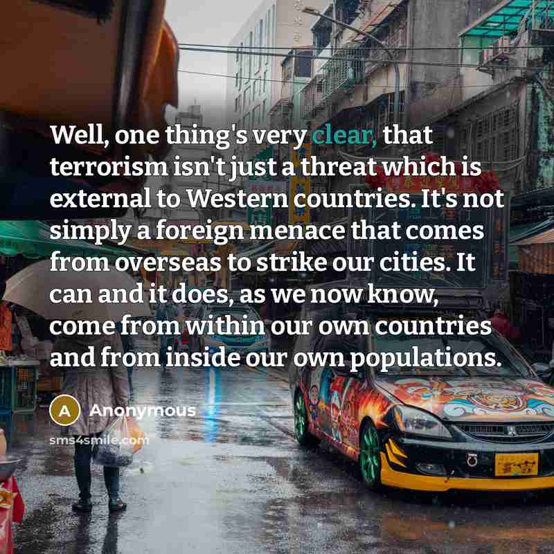 “Well, one thing's very clear, that terrorism isn't just a threat which is external to Western countries. It's not simply a foreign menace that comes from overseas to strike our cities. It can and it does, as we now know, come from within our own countries and from inside our own populations.” quote by Anonymous