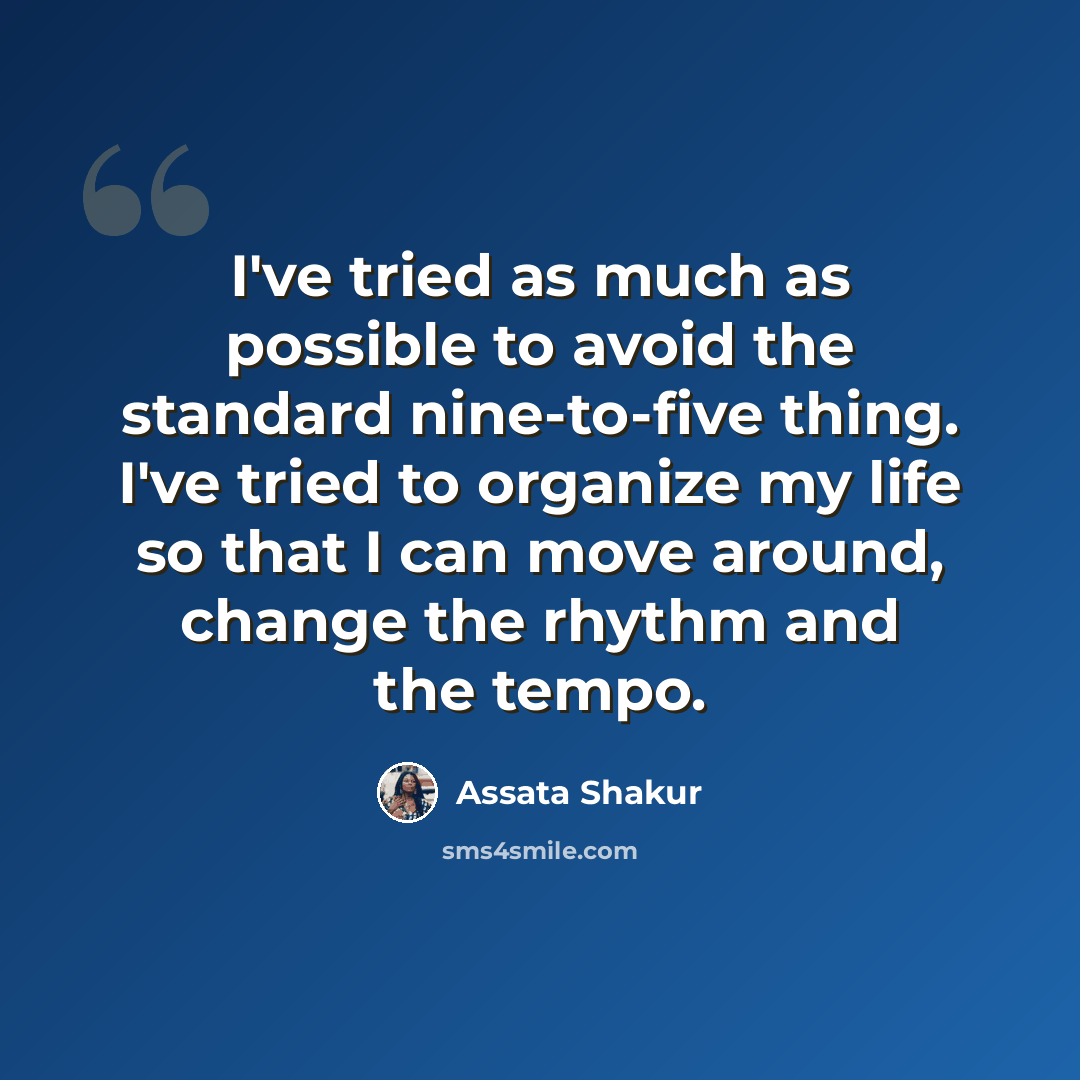 “I've tried as much as possible to avoid the standard nine-to-five thing. I've tried to organize my life so that I can move around, change the rhythm and the tempo.” quote by Assata Shakur