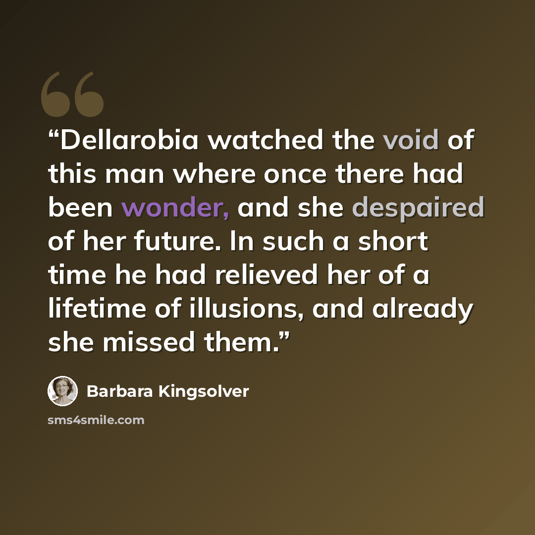 “Dellarobia watched the void of this man where once there had been wonder, and she despaired of her future. In such a short time he had relieved her of a lifetime of illusions, and already she missed them.” quote by Barbara Kingsolver
