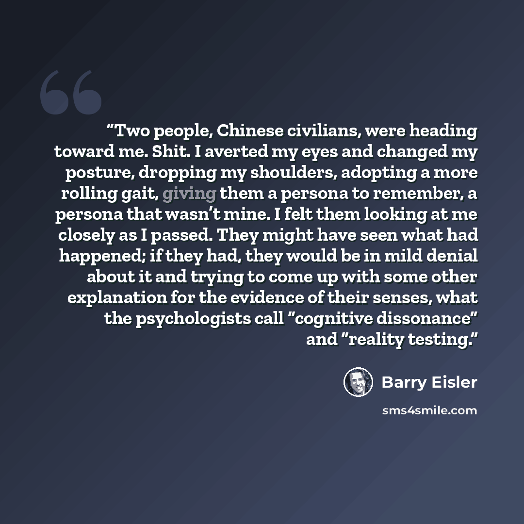 “Two people, Chinese civilians, were heading toward me. Shit. I averted my eyes and changed my posture, dropping my shoulders, adopting a more rolling gait, giving them a persona to remember, a persona that wasn’t mine. I felt them looking at me closely as I passed. They might have seen what had…” quote by Barry Eisler