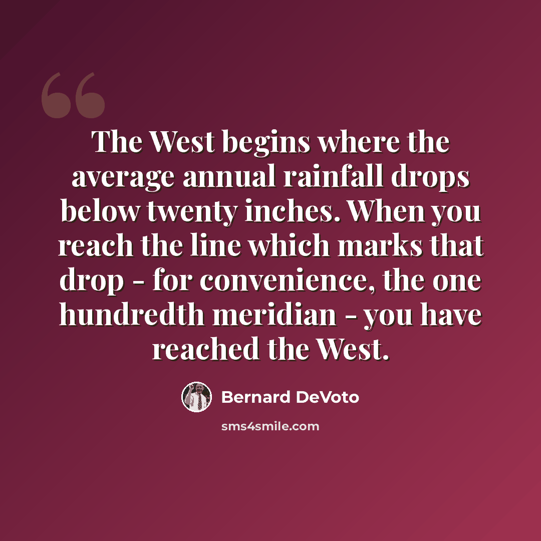 “The West begins where the average annual rainfall drops below twenty inches. When you reach the line which marks that drop - for convenience, the one hundredth meridian - you have reached the West.” quote by Bernard DeVoto