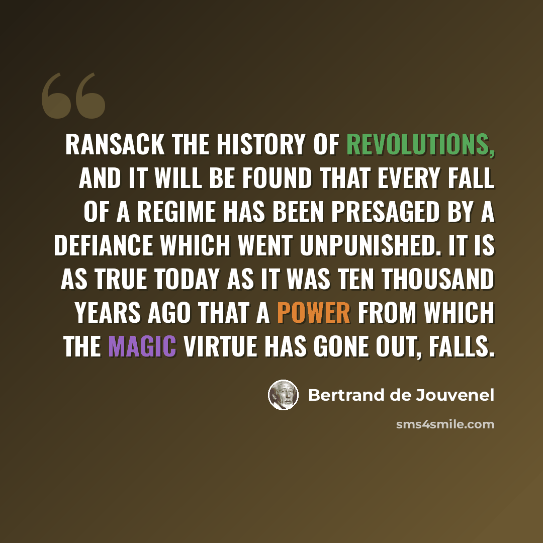 “Ransack the history of revolutions, and it will be found that every fall of a regime has been presaged by a defiance which went unpunished. It is as true today as it was ten thousand years ago that a Power from which the magic virtue has gone out, falls.” quote by Bertrand de Jouvenel