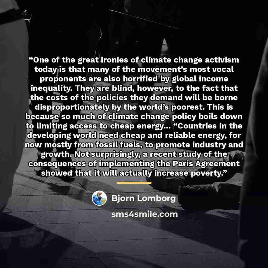 “One of the great ironies of climate change activism today is that many of the movement’s most vocal proponents are also horrified by global income inequality. They are blind, however, to the fact that the costs of the policies they demand will be borne disproportionately by the world’s poorest…” quote by Bjorn Lomborg