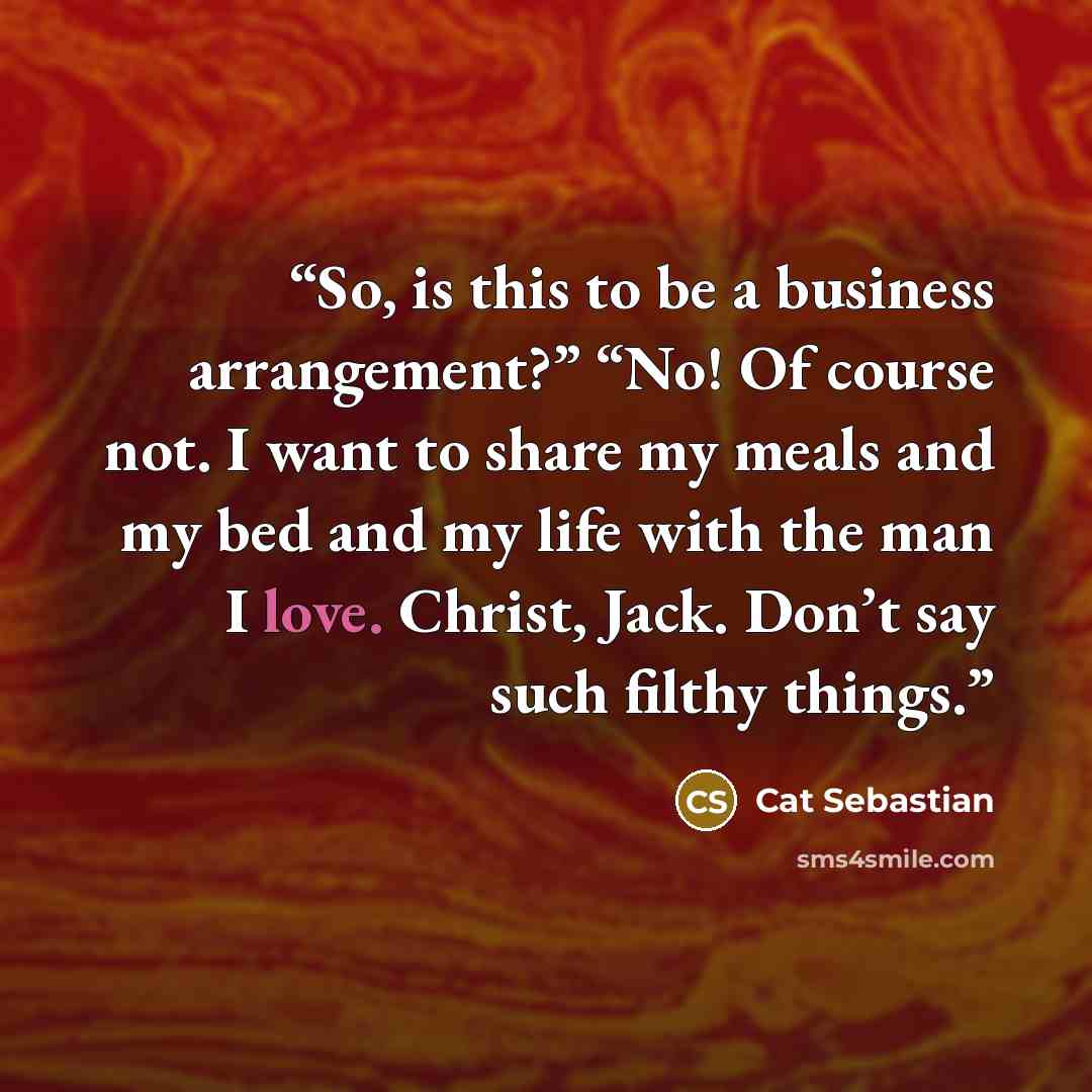 “So, is this to be a business arrangement?” “No! Of course not. I want to share my meals and my bed and my life with the man I love. Christ, Jack. Don’t say such filthy things.” quote by Cat Sebastian