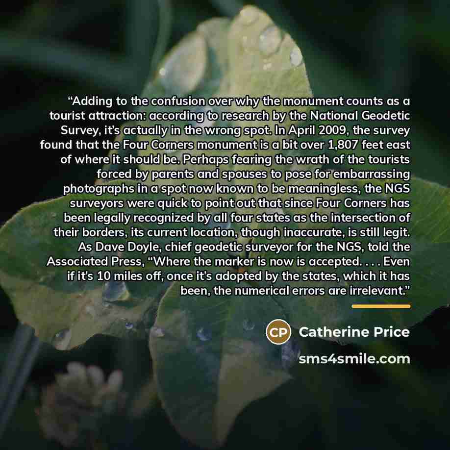 “Adding to the confusion over why the monument counts as a tourist attraction: according to research by the National Geodetic Survey, it’s actually in the wrong spot. In April 2009, the survey found that the Four Corners monument is a bit over 1,807 feet east of where it should be. Perhaps fearing…” quote by Catherine Price