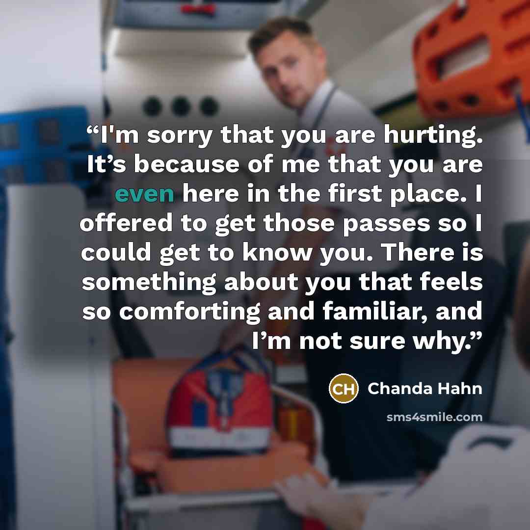 “I'm sorry that you are hurting. It’s because of me that you are even here in the first place. I offered to get those passes so I could get to know you. There is something about you that feels so comforting and familiar, and I’m not sure why.” quote by Chanda Hahn