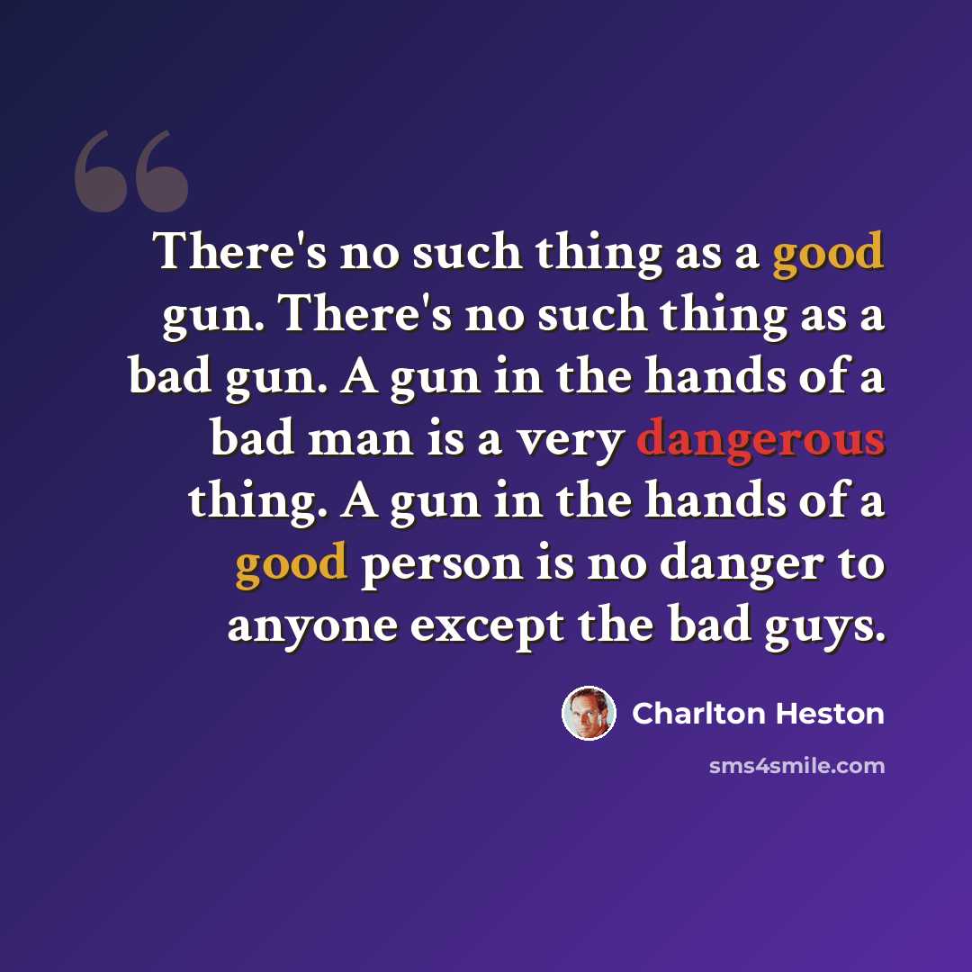 “There's no such thing as a good gun. There's no such thing as a bad gun. A gun in the hands of a bad man is a very dangerous thing. A gun in the hands of a good person is no danger to anyone except the bad guys.” quote by Charlton Heston