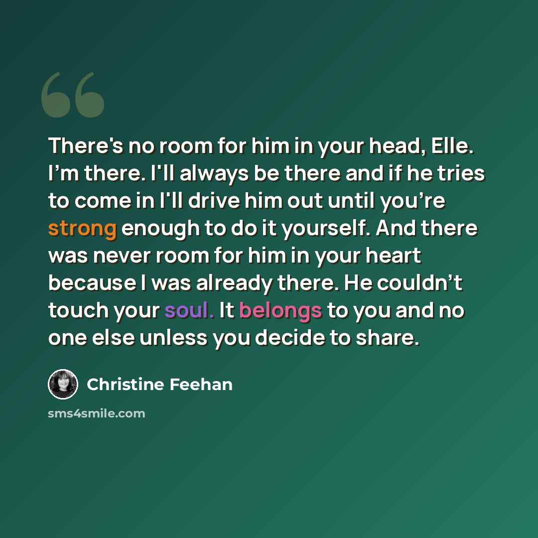 “There's no room for him in your head, Elle. I'm there. I'll always be there and if he tries to come in I'll drive him out until you're strong enough to do it yourself. And there was never room for him in your heart because I was already there. He couldn't touch your soul. It belongs to you and no…” quote by Christine Feehan