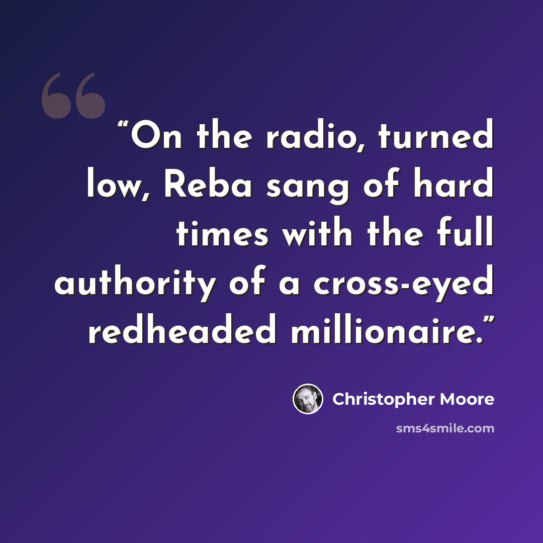 “On the radio, turned low, Reba sang of hard times with the full authority of a cross-eyed redheaded millionaire.” quote by Christopher Moore