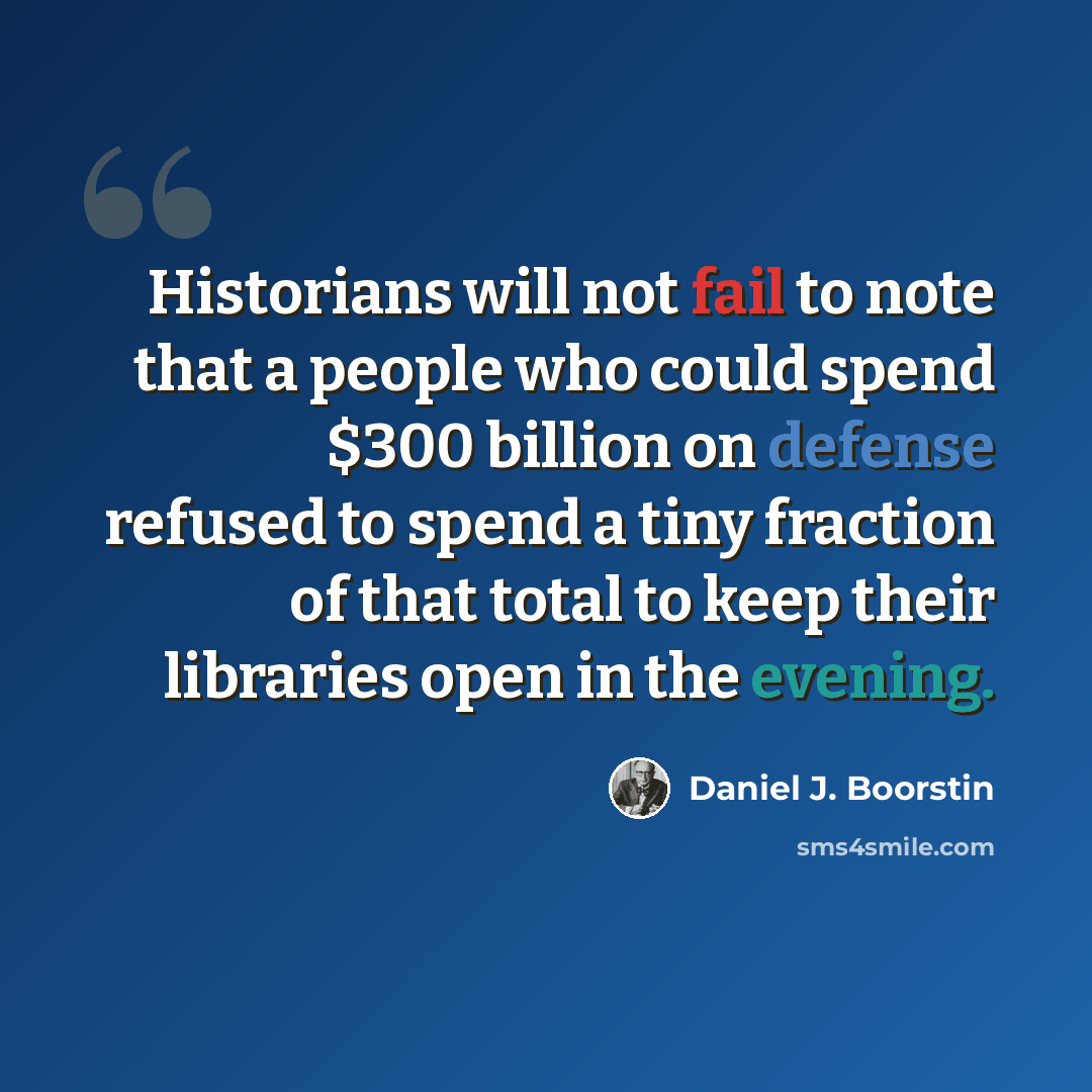 “Historians will not fail to note that a people who could spend $300 billion on defense refused to spend a tiny fraction of that total to keep their libraries open in the evening.” quote by Daniel J. Boorstin