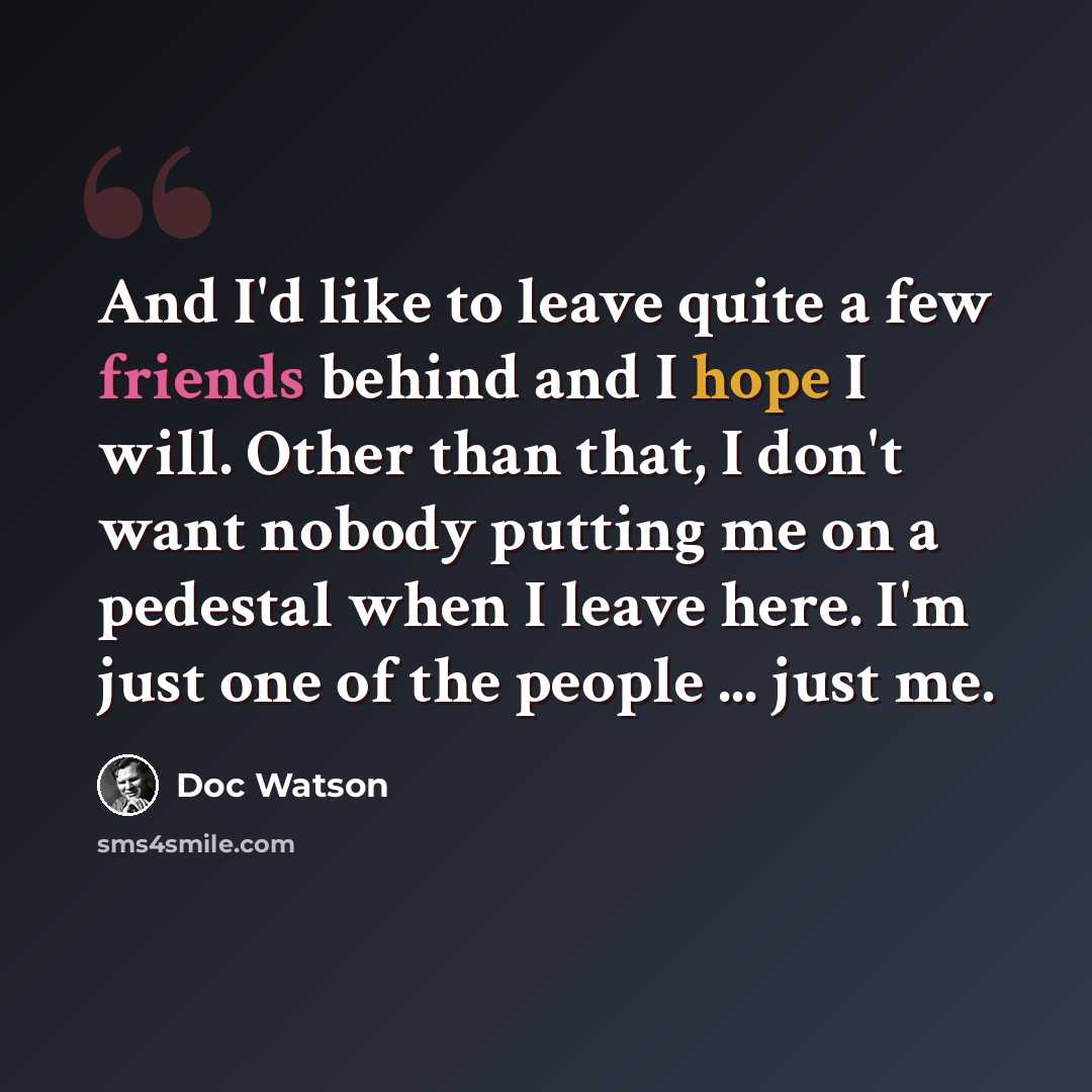 “And I'd like to leave quite a few friends behind and I hope I will. Other than that, I don't want nobody putting me on a pedestal when I leave here. I'm just one of the people ... just me.” quote by Doc Watson