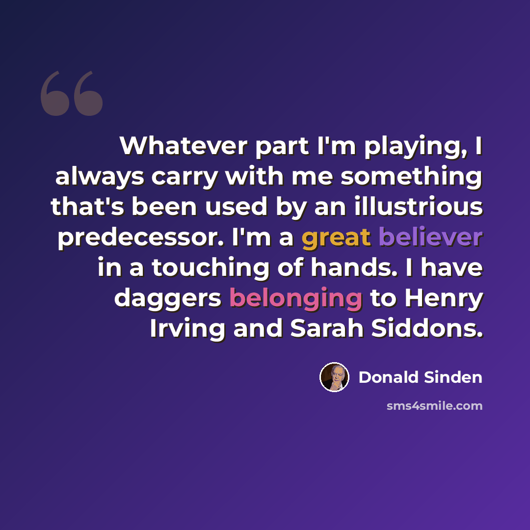 “Whatever part I'm playing, I always carry with me something that's been used by an illustrious predecessor. I'm a great believer in a touching of hands. I have daggers belonging to Henry Irving and Sarah Siddons.” quote by Donald Sinden