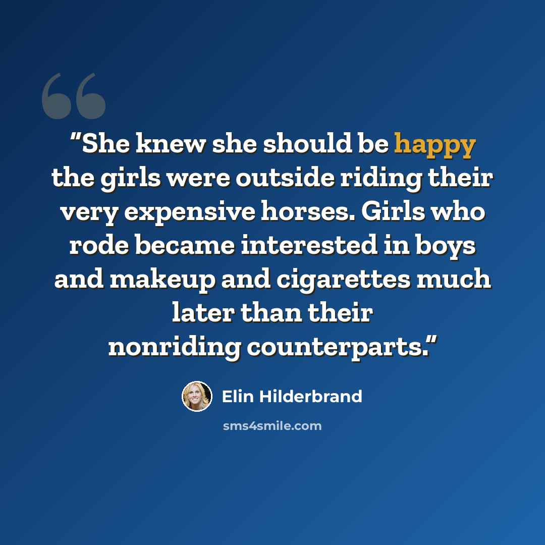 “She knew she should be happy the girls were outside riding their very expensive horses. Girls who rode became interested in boys and makeup and cigarettes much later than their nonriding counterparts.” quote by Elin Hilderbrand