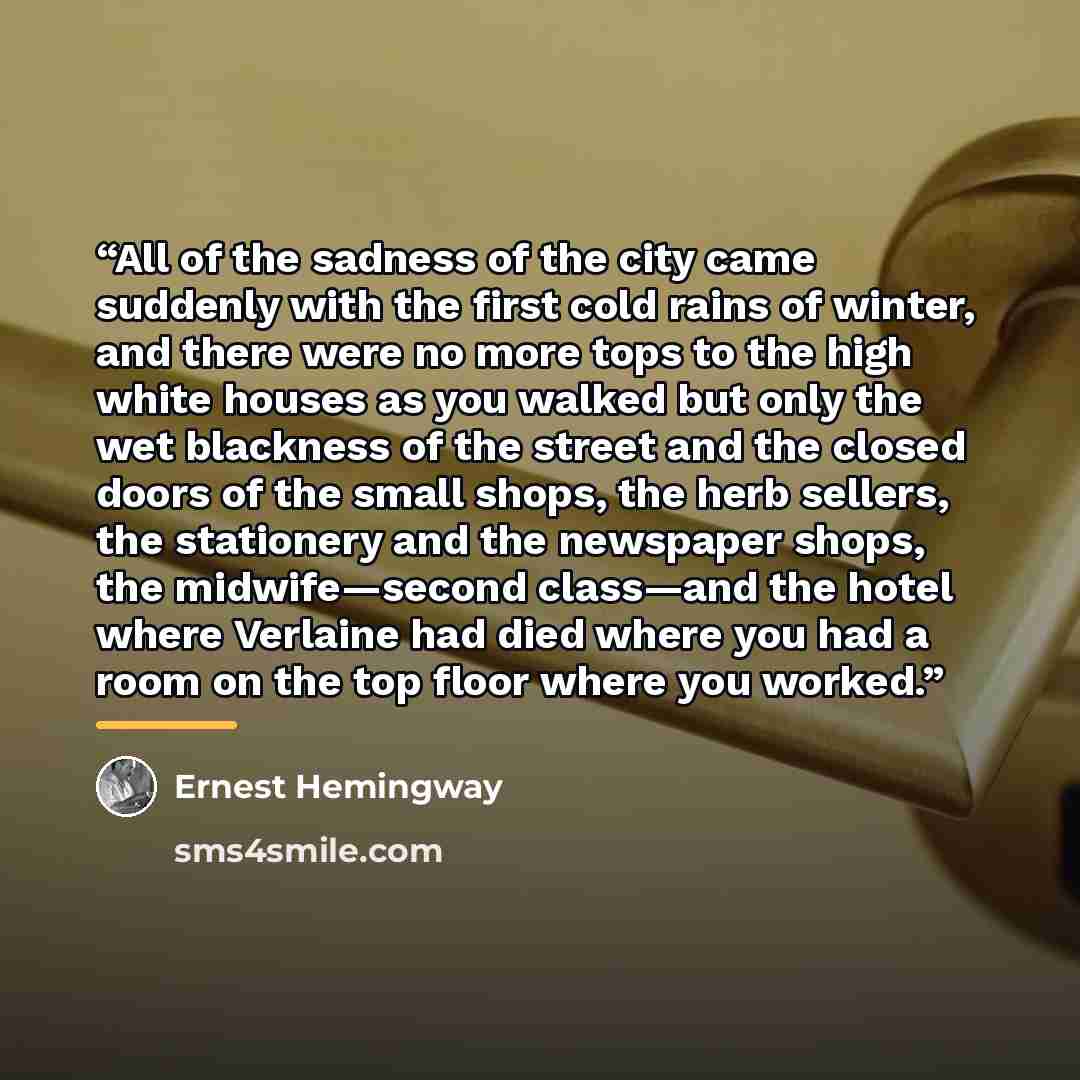 “All of the sadness of the city came suddenly with the first cold rains of winter, and there were no more tops to the high white houses as you walked but only the wet blackness of the street and the closed doors of the small shops, the herb sellers, the stationery and the newspaper shops, the…” quote by Ernest Hemingway
