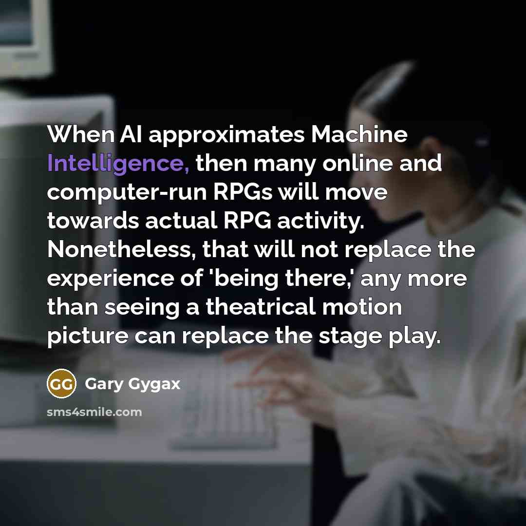“When AI approximates Machine Intelligence, then many online and computer-run RPGs will move towards actual RPG activity. Nonetheless, that will not replace the experience of 'being there,' any more than seeing a theatrical motion picture can replace the stage play.” quote by Gary Gygax