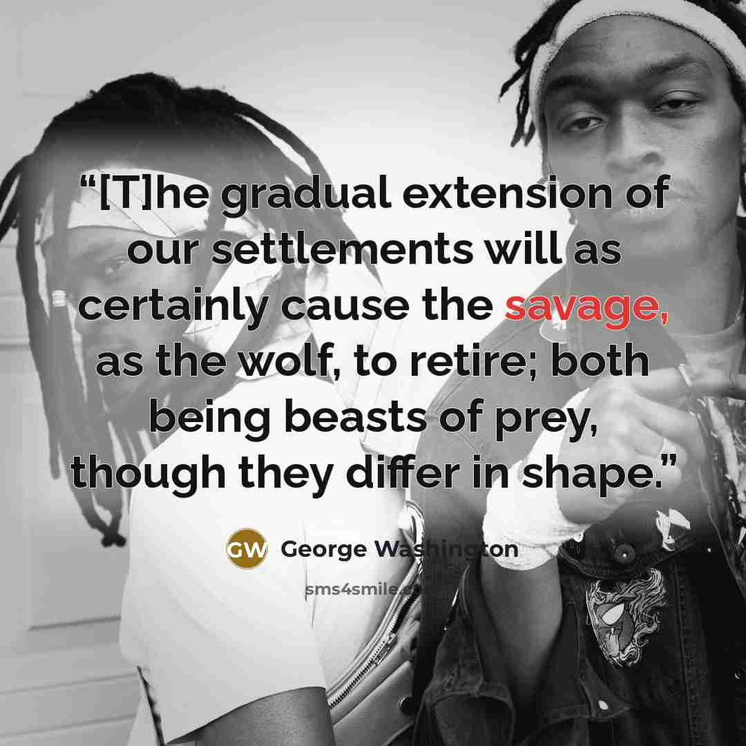 “[T]he gradual extension of our settlements will as certainly cause the savage, as the wolf, to retire; both being beasts of prey, though they differ in shape.” quote by George Washington