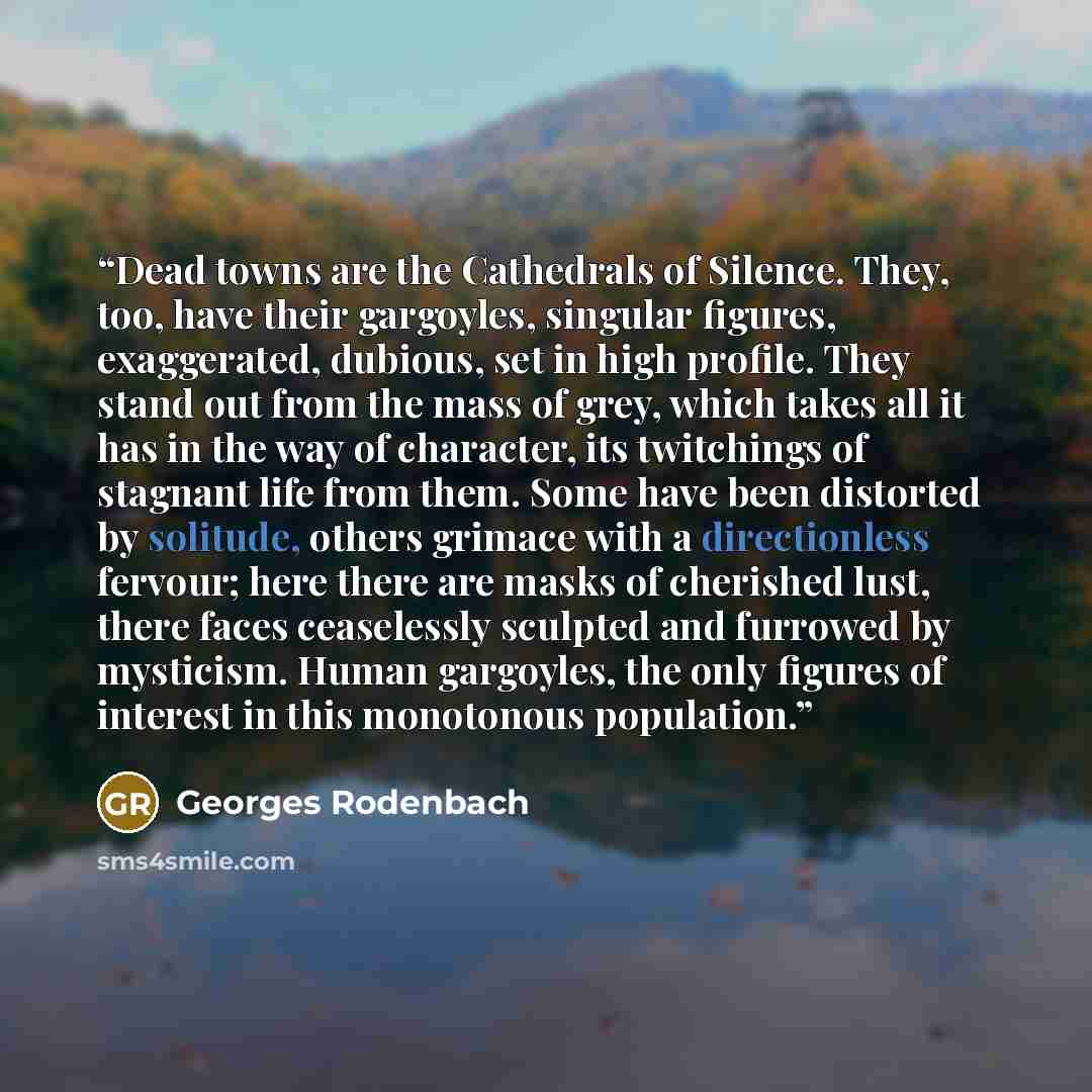 “Dead towns are the Cathedrals of Silence. They, too, have their gargoyles, singular figures, exaggerated, dubious, set in high profile. They stand out from the mass of grey, which takes all it has in the way of character, its twitchings of stagnant life from them. Some have been distorted by…” quote by Georges Rodenbach