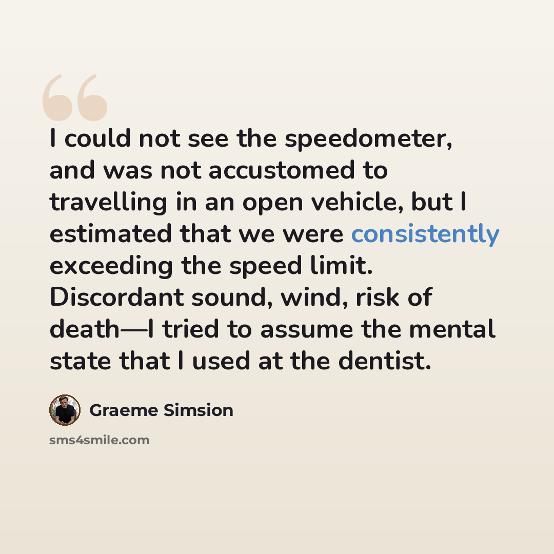 “I could not see the speedometer, and was not accustomed to travelling in an open vehicle, but I estimated that we were consistently exceeding the speed limit. Discordant sound, wind, risk of death—I tried to assume the mental state that I used at the dentist.” quote by Graeme Simsion