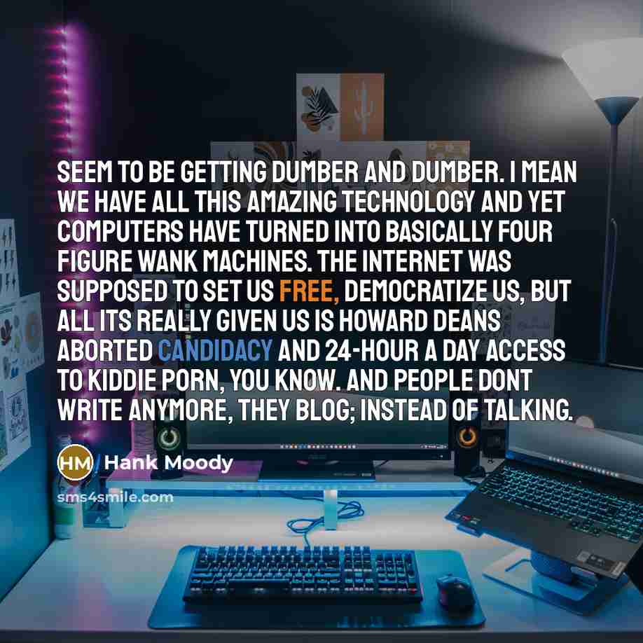 “Seem to be getting dumber and dumber. I mean we have all this amazing technology and yet computers have turned into basically four figure wank machines. The Internet was supposed to set us free, democratize us, but all its really given us is Howard Deans aborted candidacy and 24-hour a day access…” quote by Hank Moody