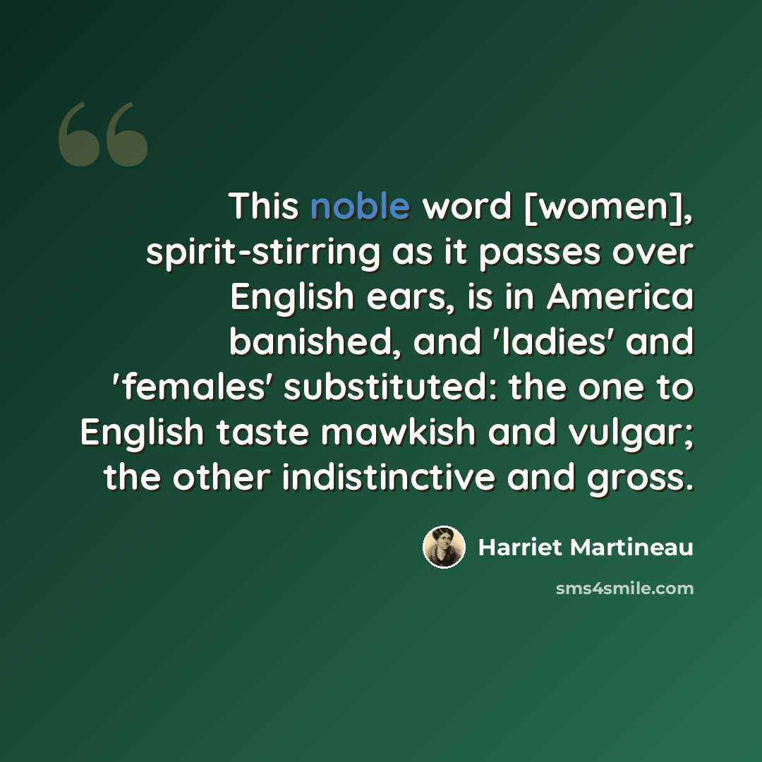 “This noble word [women], spirit-stirring as it passes over English ears, is in America banished, and 'ladies' and 'females' substituted: the one to English taste mawkish and vulgar; the other indistinctive and gross.” quote by Harriet Martineau