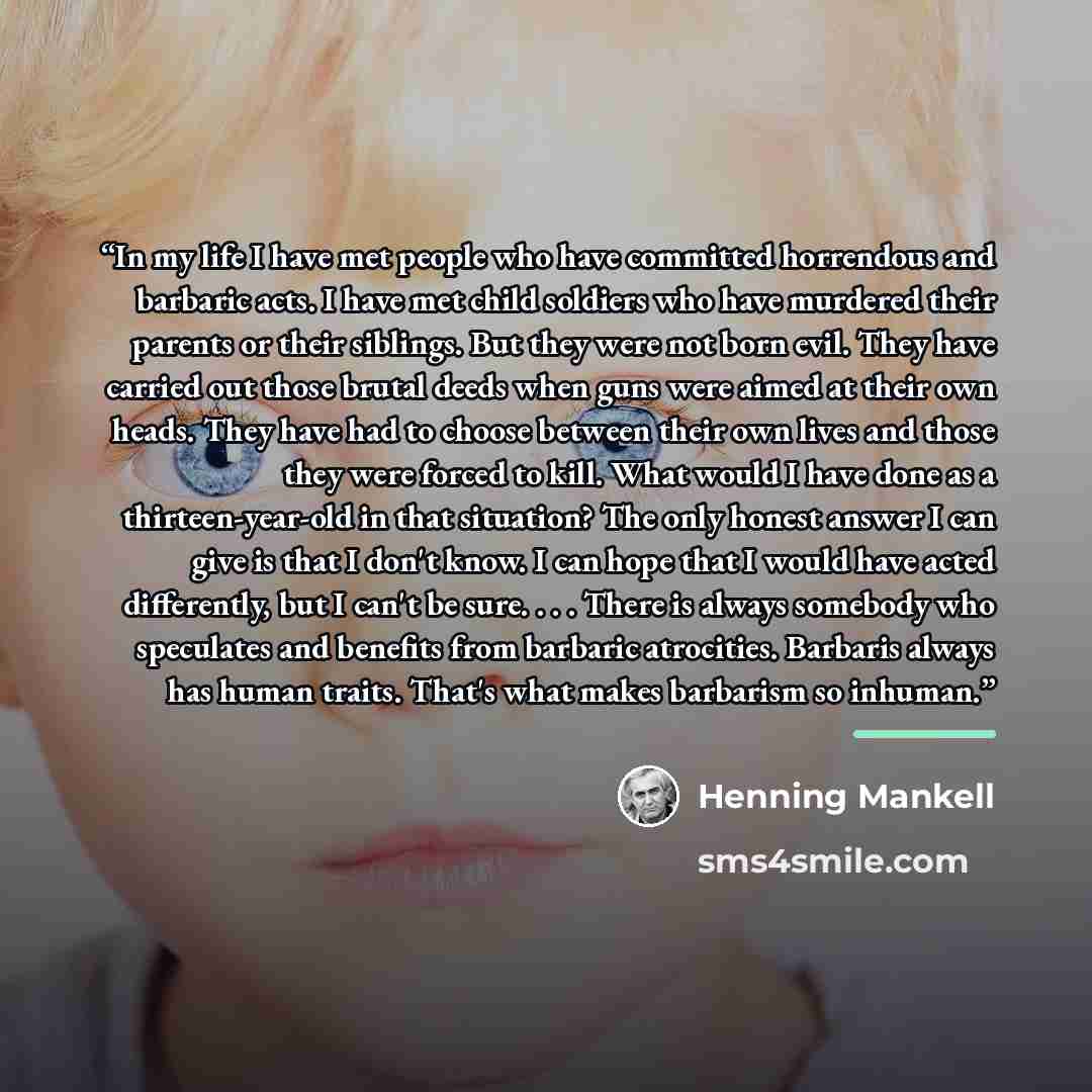“In my life I have met people who have committed horrendous and barbaric acts. I have met child soldiers who have murdered their parents or their siblings. But they were not born evil. They have carried out those brutal deeds when guns were aimed at their own heads. They have had to choose between…” quote by Henning Mankell