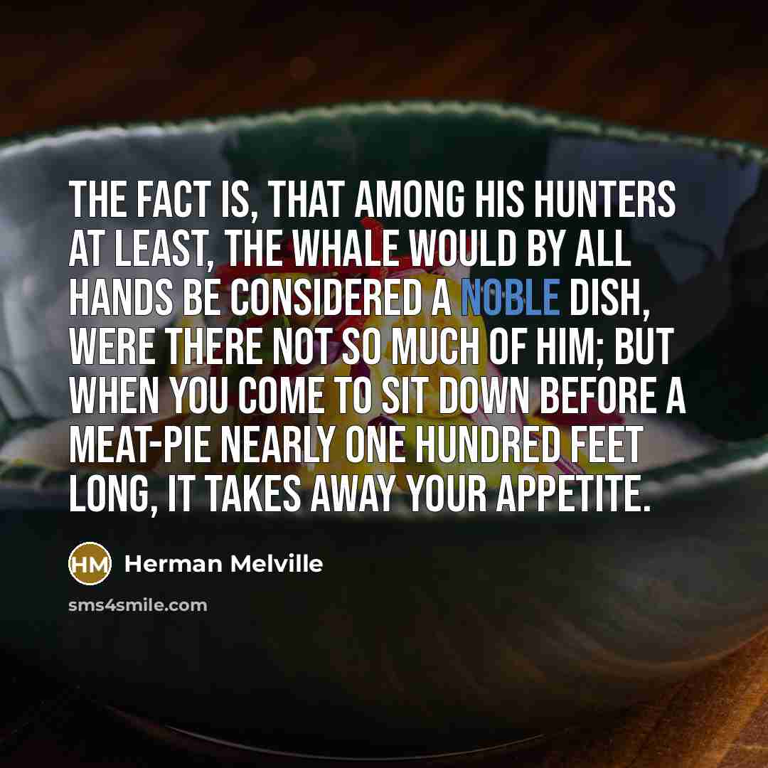“The fact is, that among his hunters at least, the whale would by all hands be considered a noble dish, were there not so much of him; but when you come to sit down before a meat-pie nearly one hundred feet long, it takes away your appetite.” quote by Herman Melville