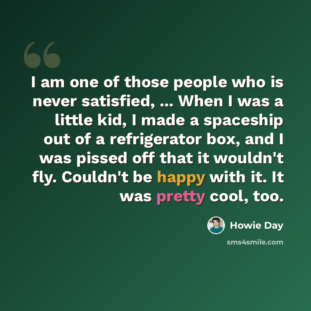 “I am one of those people who is never satisfied, ... When I was a little kid, I made a spaceship out of a refrigerator box, and I was pissed off that it wouldn't fly. Couldn't be happy with it. It was pretty cool, too.” quote by Howie Day