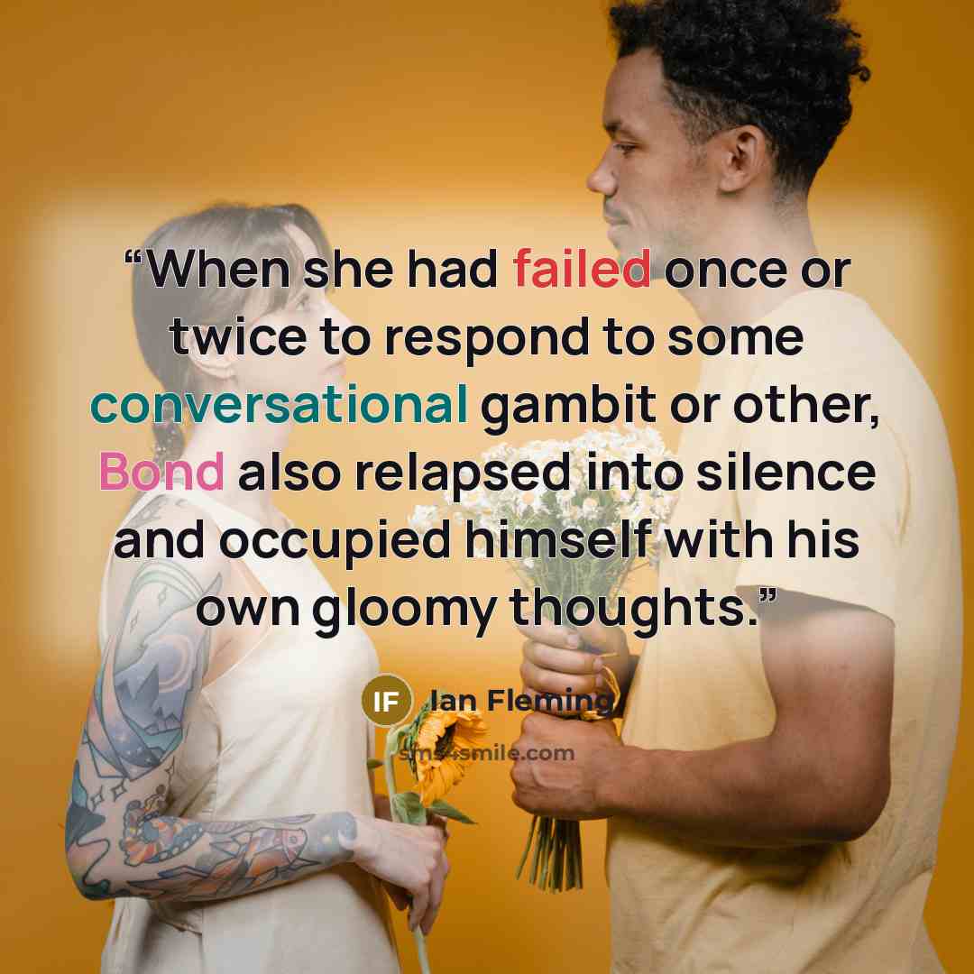 “When she had failed once or twice to respond to some conversational gambit or other, Bond also relapsed into silence and occupied himself with his own gloomy thoughts.” quote by Ian Fleming