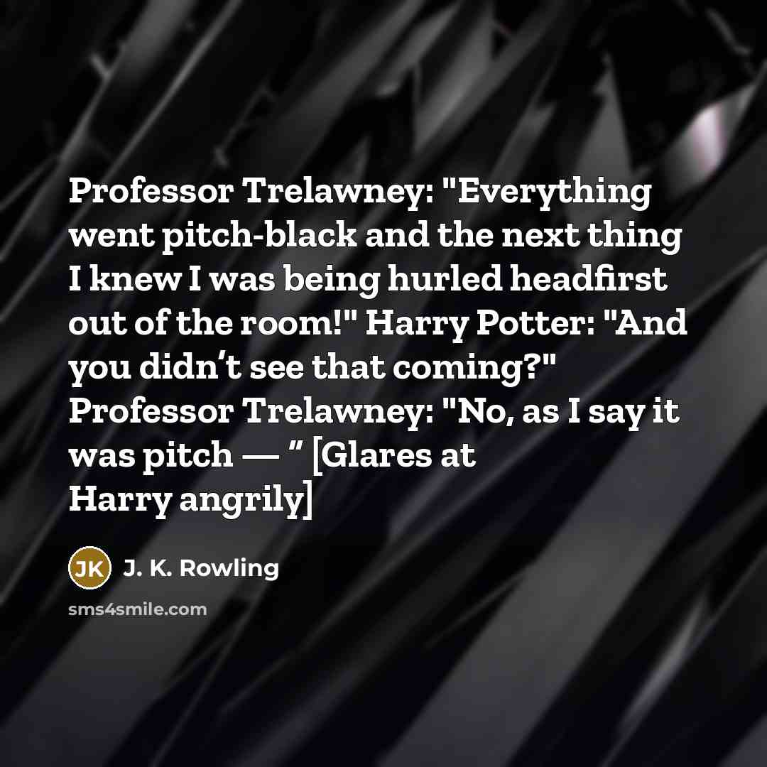 “Professor Trelawney: "Everything went pitch-black and the next thing I knew I was being hurled headfirst out of the room!" Harry Potter: "And you didn’t see that coming?" Professor Trelawney: "No, as I say it was pitch — ” [Glares at Harry angrily]” quote by J. K. Rowling