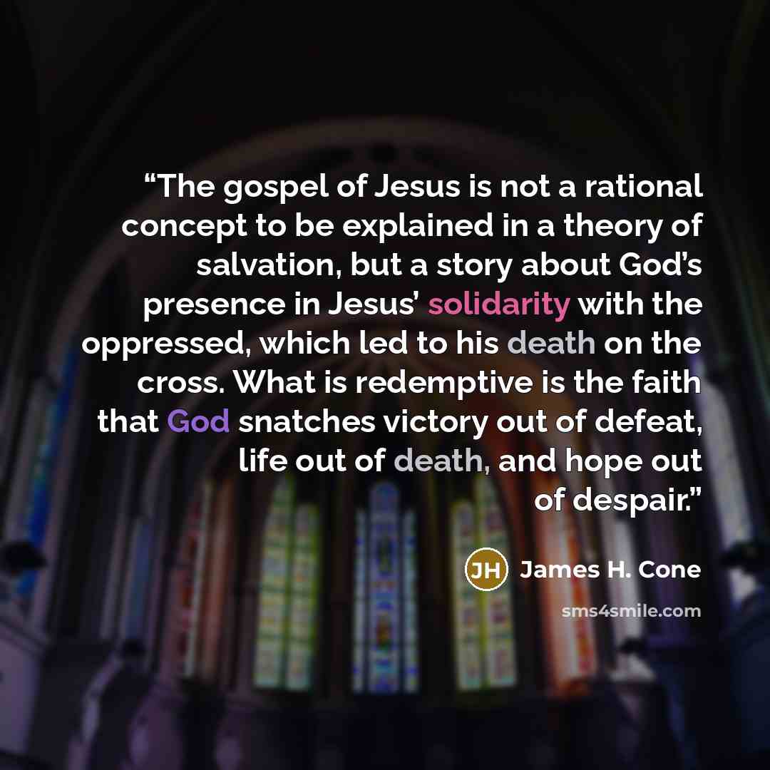 “The gospel of Jesus is not a rational concept to be explained in a theory of salvation, but a story about God’s presence in Jesus’ solidarity with the oppressed, which led to his death on the cross. What is redemptive is the faith that God snatches victory out of defeat, life out of death, and…” quote by James H. Cone