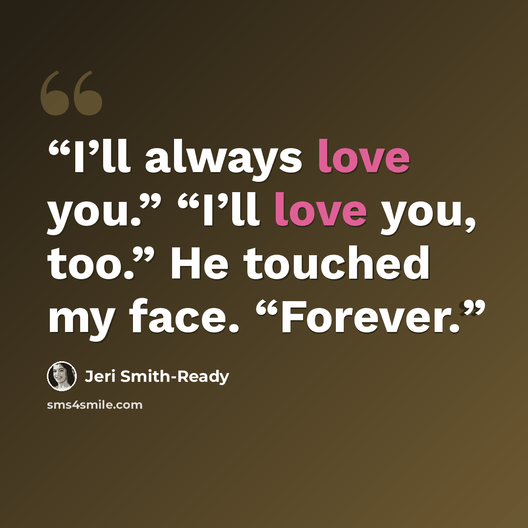 “I’ll always love you.” “I’ll love you, too.” He touched my face. “Forever.” quote by Jeri Smith-Ready