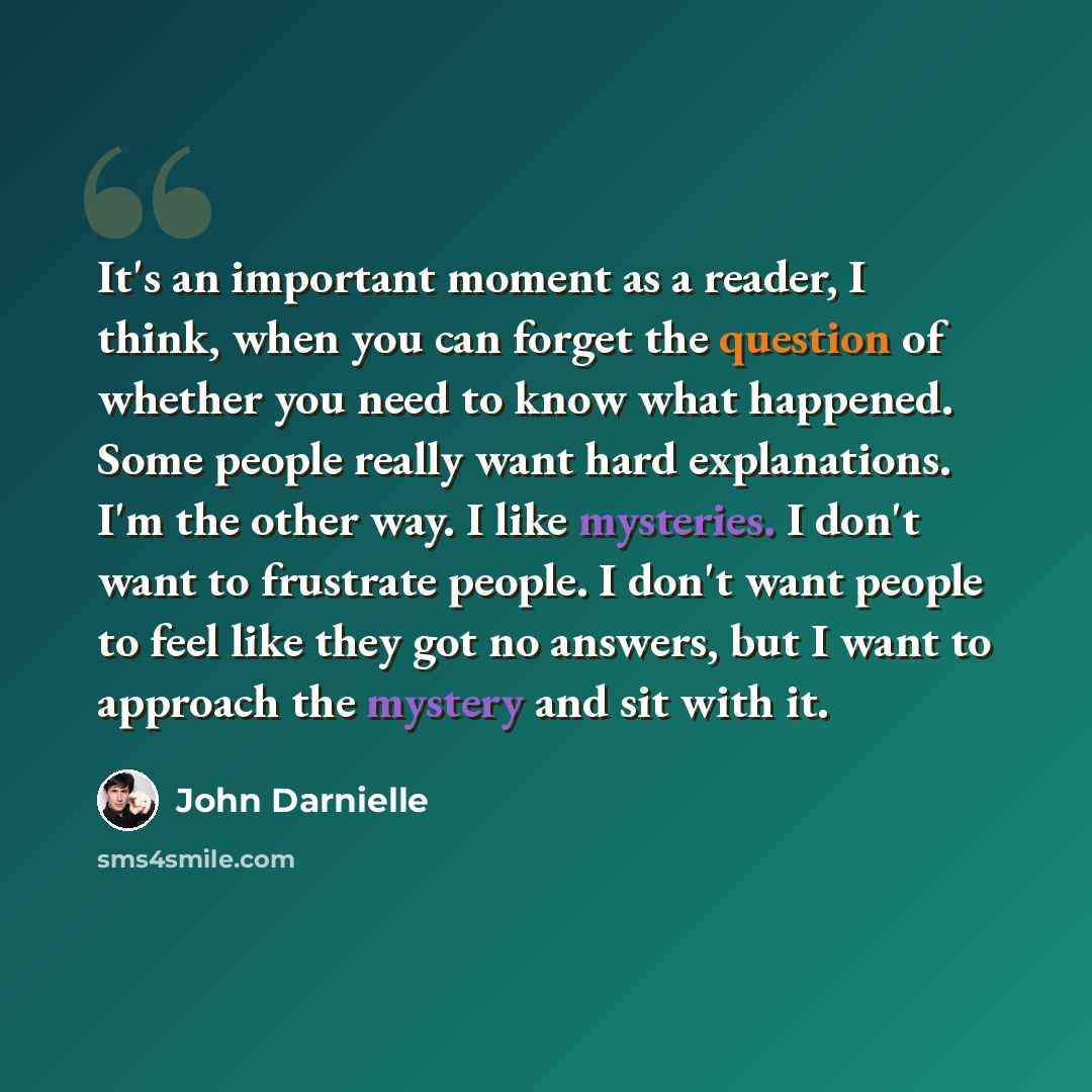“It's an important moment as a reader, I think, when you can forget the question of whether you need to know what happened. Some people really want hard explanations. I'm the other way. I like mysteries. I don't want to frustrate people. I don't want people to feel like they got no answers, but I…” quote by John Darnielle