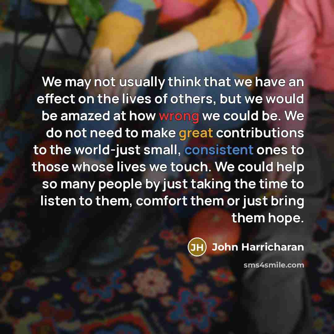 “We may not usually think that we have an effect on the lives of others, but we would be amazed at how wrong we could be. We do not need to make great contributions to the world-just small, consistent ones to those whose lives we touch. We could help so many people by just taking the time to listen…” quote by John Harricharan