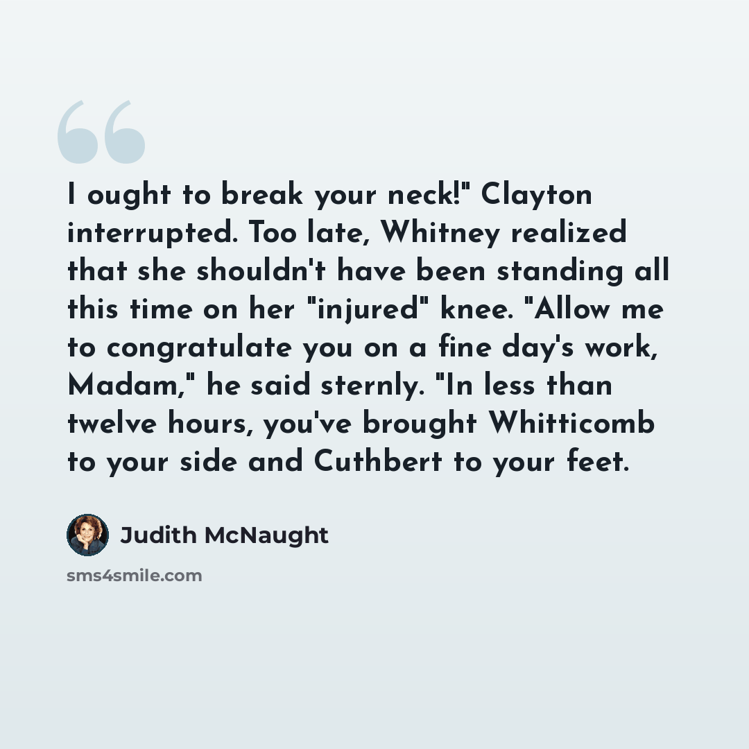 “I ought to break your neck!" Clayton interrupted. Too late, Whitney realized that she shouldn't have been standing all this time on her "injured" knee. "Allow me to congratulate you on a fine day's work, Madam," he said sternly. "In less than twelve hours, you've brought Whitticomb to your side…” quote by Judith McNaught