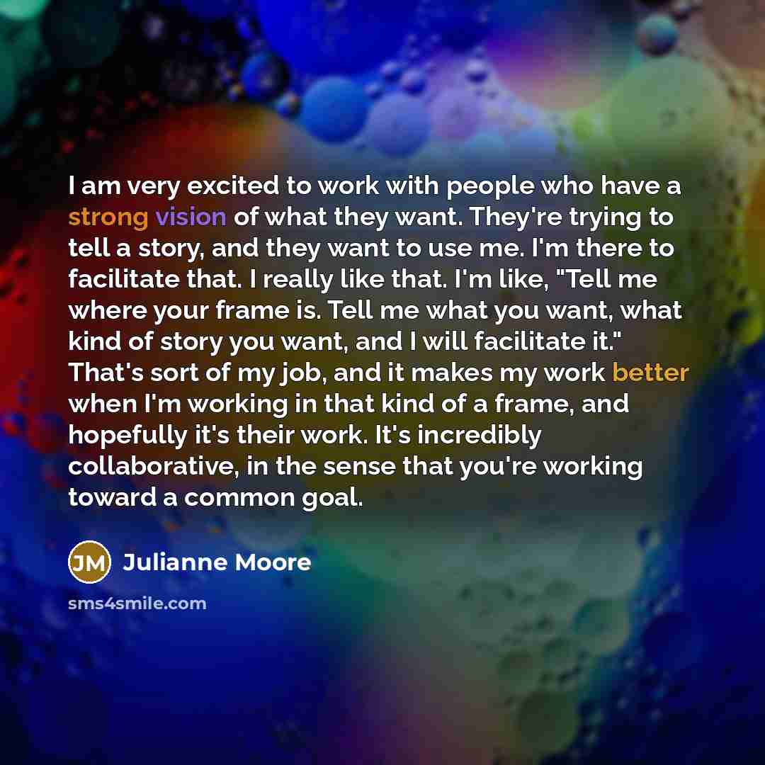 “I am very excited to work with people who have a strong vision of what they want. They're trying to tell a story, and they want to use me. I'm there to facilitate that. I really like that. I'm like, "Tell me where your frame is. Tell me what you want, what kind of story you want, and I will…” quote by Julianne Moore