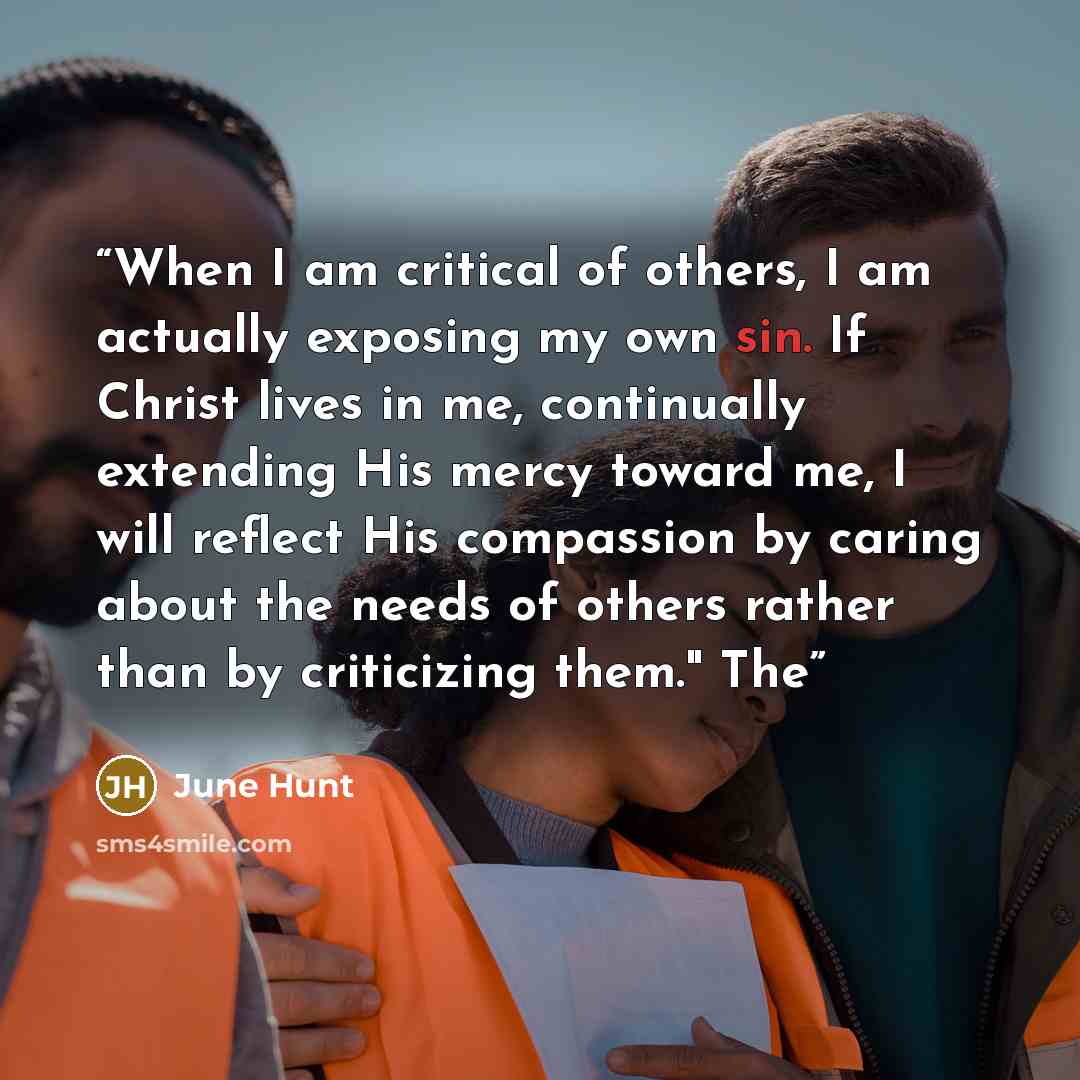 “When I am critical of others, I am actually exposing my own sin. If Christ lives in me, continually extending His mercy toward me, I will reflect His compassion by caring about the needs of others rather than by criticizing them." The” quote by June Hunt