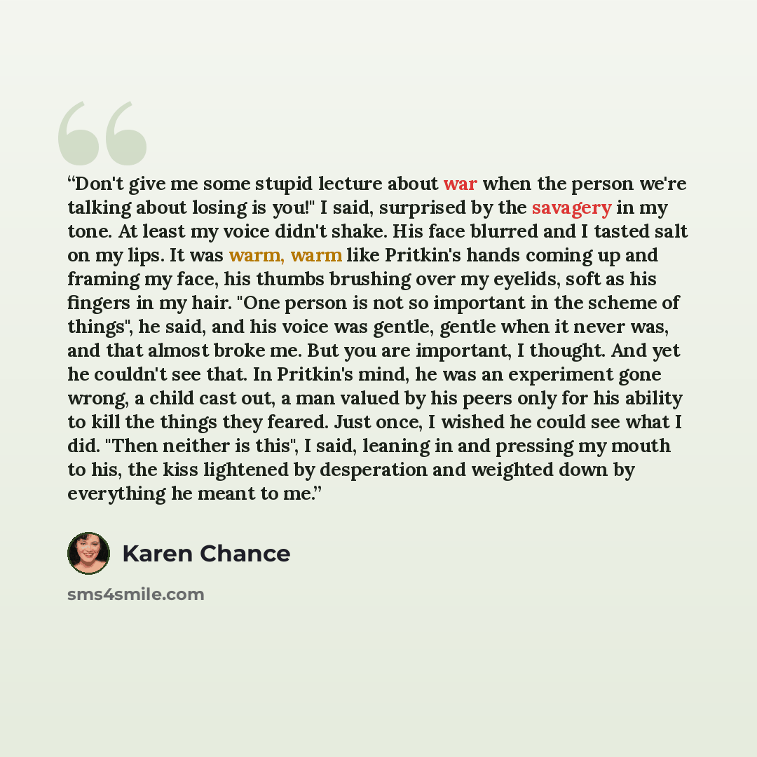 “Don't give me some stupid lecture about war when the person we're talking about losing is you!" I said, surprised by the savagery in my tone. At least my voice didn't shake. His face blurred and I tasted salt on my lips. It was warm, warm like Pritkin's hands coming up and framing my face, his…” quote by Karen Chance