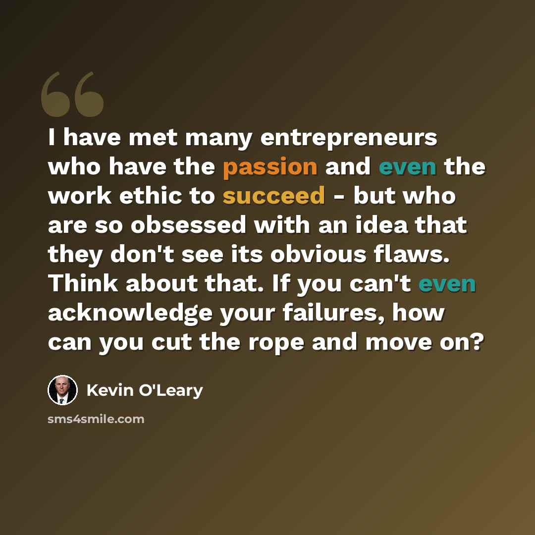 “I have met many entrepreneurs who have the passion and even the work ethic to succeed - but who are so obsessed with an idea that they don't see its obvious flaws. Think about that. If you can't even acknowledge your failures, how can you cut the rope and move on?” quote by Kevin O'Leary