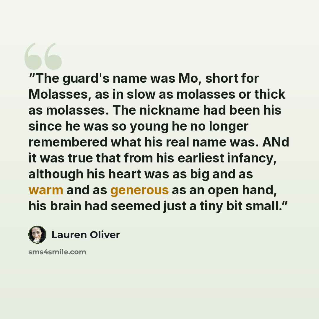“The guard's name was Mo, short for Molasses, as in slow as molasses or thick as molasses. The nickname had been his since he was so young he no longer remembered what his real name was. ANd it was true that from his earliest infancy, although his heart was as big and as warm and as generous as an…” quote by Lauren Oliver