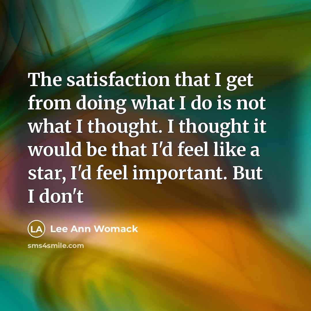 “The satisfaction that I get from doing what I do is not what I thought. I thought it would be that I'd feel like a star, I'd feel important. But I don't” quote by Lee Ann Womack